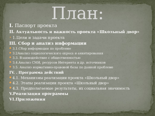 План: I. Паспорт проекта  II.  Актуальность и важность проекта «Школьный двор» 1.Цели и задачи проекта III. Сбор и анализ информации  3.1.Сбор информации по проблеме 3.2Анализ социологического опроса и анкетирования 3.3. Взаимодействие с общественностью 3.4.Анализ СМИ, ресурсов Интернета и др. источников 3.5. Анализ нормативно-правовой базы по данной проблеме IV. . Программа действий  4.1. Механизмы реализации проекта «Школьный двор» 4.2. Этапы реализации проекта «Школьный двор» 4.3. Предполагаемые результаты, их социальная значимость V.Реализация программы VI.Приложения 