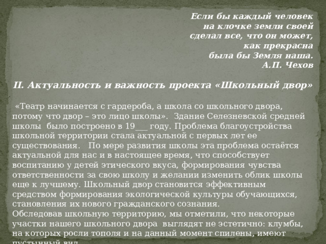 Если бы каждый человек на клочке земли своей сделал все, что он может, как прекрасна была бы Земля наша.  А.П. Чехов   II. Актуальность и важность проекта «Школьный двор»    «Театр начинается с гардероба, а школа со школьного двора, потому что двор – это лицо школы».  Здание Селезневской средней школы было построено в 19___ году. Проблема благоустройства школьной территории стала актуальной с первых лет ее существования.   По мере развития школы эта проблема остаётся актуальной для нас и в настоящее время, что способствует воспитанию у детей этического вкуса, формирования чувства ответственности за свою школу и желании изменить облик школы еще к лучшему. Школьный двор становится эффективным средством формирования экологической культуры обучающихся, становления их нового гражданского сознания. Обследовав школьную территорию, мы отметили, что некоторые участки нашего школьного двора выглядят не эстетично: клумбы, на которых росли тополя и на данный момент спилены, имеют пустынный вид. 