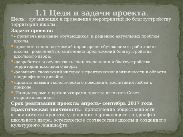 1.1 Цели и задачи проекта .   Цель:   организация и проведение мероприятий по благоустройству территории школы. Задачи проекта: -  привлечь внимание обучающихся  к решению актуальных проблем школы; - провести социологический опрос среди обучающихся, работников школы,  родителей по выявлению предложений благоустройства школьного двора; - разработать и осуществить план озеленения и благоустройства территории школьного двора; - развивать творческий интерес к практической деятельности в области ландшафтного дизайна; -привить навыки экологического поведения, воспитания любви к природе.   Инициаторами и организаторами проекта являются Совет старшеклассников Срок реализации проекта: апрель- сентябрь 2017 года Практическая значимость:   привлечение общественности к  значимости проекта; улучшение окружающего ландшафта школьного двора; эстетическое соответствие школы и созданного культурного ландшафта . 