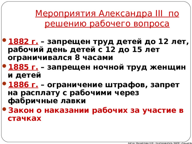 Мероприятия Александра III по решению рабочего вопроса 1882 г. – запрещен труд детей до 12 лет, рабочий день детей с 12 до 15 лет ограничивался 8 часами 1885 г. – запрещен ночной труд женщин и детей 1886 г. – ограничение штрафов, запрет на расплату с рабочими через фабричные лавки Закон о наказании рабочих за участие в стачках Автор: Михайлова Н.М.- преподаватель МАОУ «Лицей № 21» 