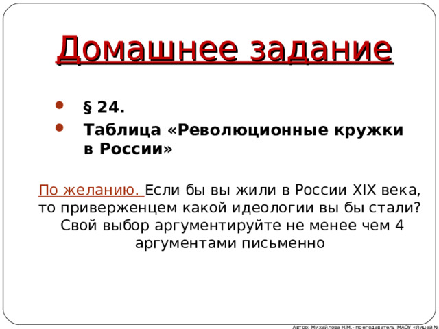 Домашнее задание § 24. Таблица «Революционные кружки в России» По желанию. Если бы вы жили в России XIX века, то приверженцем какой идеологии вы бы стали?  Свой выбор аргументируйте не менее чем 4 аргументами письменно Автор: Михайлова Н.М.- преподаватель МАОУ «Лицей № 21» 