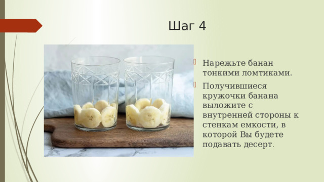 Шаг 4   Нарежьте банан тонкими ломтиками. Получившиеся кружочки банана выложите с внутренней стороны к стенкам емкости, в которой Вы будете подавать десерт . 