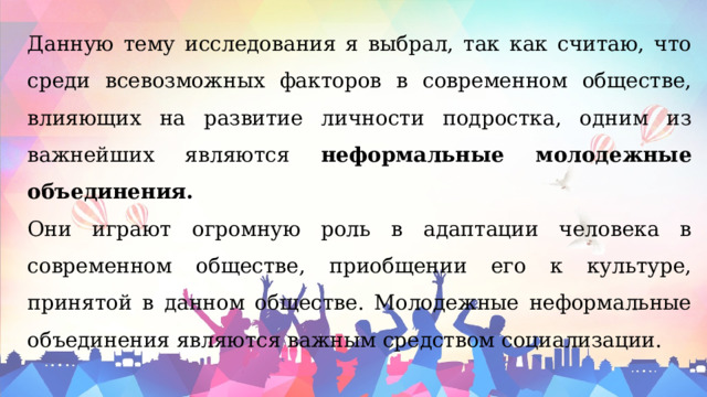 Данную тему исследования я выбрал, так как считаю, что среди всевозможных факторов в современном обществе, влияющих на развитие личности подростка, одним из важнейших являются неформальные молодежные объединения.  Они играют огромную роль в адаптации человека в современном обществе, приобщении его к культуре, принятой в данном обществе. Молодежные неформальные объединения являются важным средством социализации. 