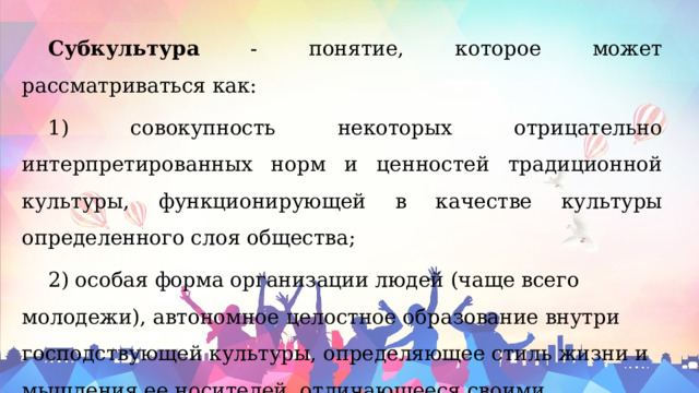 Субкультура - понятие, которое может рассматриваться как: 1) совокупность некоторых отрицательно интерпретированных норм и ценностей традиционной культуры, функционирующей в качестве культуры определенного слоя общества; 2) особая форма организации людей (чаще всего молодежи), автономное целостное образование внутри господствующей культуры, определяющее стиль жизни и мышления ее носителей, отличающееся своими обычаями, нормами, комплексами ценностей традиционной культуры, получившая своеобразную мировоззренческую окраску. 