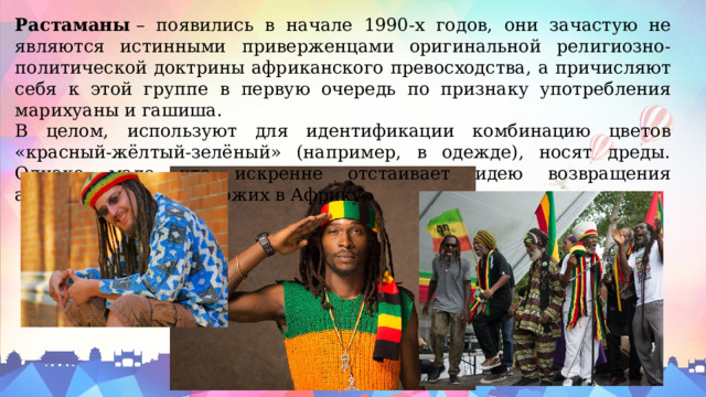 Растаманы  – появились в начале 1990-х годов, они зачастую не являются истинными приверженцами оригинальной религиозно-политической доктрины африканского превосходства, а причисляют себя к этой группе в первую очередь по признаку употребления марихуаны и гашиша. В целом, используют для идентификации комбинацию цветов «красный-жёлтый-зелёный» (например, в одежде), носят дреды. Однако мало кто искренне отстаивает идею возвращения американских чернокожих в Африку. 