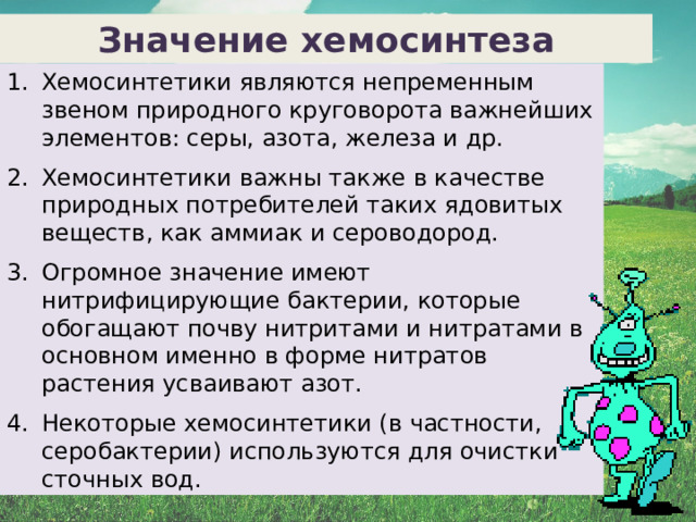 Значение хемосинтеза Хемосинтетики являются непременным звеном природного круговорота важнейших элементов: серы, азота, железа и др. Хемосинтетики важны также в качестве природных потребителей таких ядовитых веществ, как аммиак и сероводород. Огромное значение имеют нитрифицирующие бактерии, которые обогащают почву нитритами и нитратами в основном именно в форме нитратов растения усваивают азот. Некоторые хемосинтетики (в частности, серобактерии) используются для очистки сточных вод.  21 