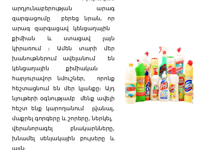      Քիմիական արդյունաբերության արագ զարգացումը բերեց նրան, որ արագ զարգացավ կենցաղային քիմիան և ստացավ լայն կիրառում ։ Ամեն տարի մեր խանութներում ավելանում են կենցաղային քիմիական հարյուրավոր նմուշներ, որոնք հեշտացնում են մեր կյանքը։ Այդ նյութերի օգնությամբ մենք ավելի հեշտ ենք կարողանում լվանալ, մաքրել գորգերը և շորերը, ներկել, վերանորագել բնակարնները, խնամել սենյակային բույսերը և այլն։      