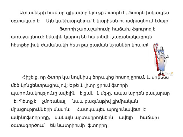  Ատամների համար գլխավոր նյութը ֆտորն է, Ֆտորն իսկապես օգտակար է: Այն կանխարգելում է կարիեսն ու ամրացնում էմալը: Ֆտորի չարաշահումը հաճախ ֆլյուրոզ է առաջացնում: Էմալին կարող են հայտնվել շագանակագույն հետքեր,իսկ ժամանակի հետ քայքայման նշաններ կհայտնաբերեք:     Հիշե՛ք, որ ֆտոր կա նույնիսկ ծորակից հոսող ջրում, և երբեմն մեծ կոնցենտրացիայով: Եթե 1 լիտր ջրում ֆտորի պարունակությունը ավելին է քան 1 մգ-ը, ապա արդեն բավարար է: Պետք է չմոռանալ նաև բազմաթիվ քիմիական միացությունների մասին: Հատկապես արդյունավետ է ամինոֆտորիդը, սակայն արտադրողներն ավելի հաճախ օգտագործում են նատրիումի ֆտորիդ: 