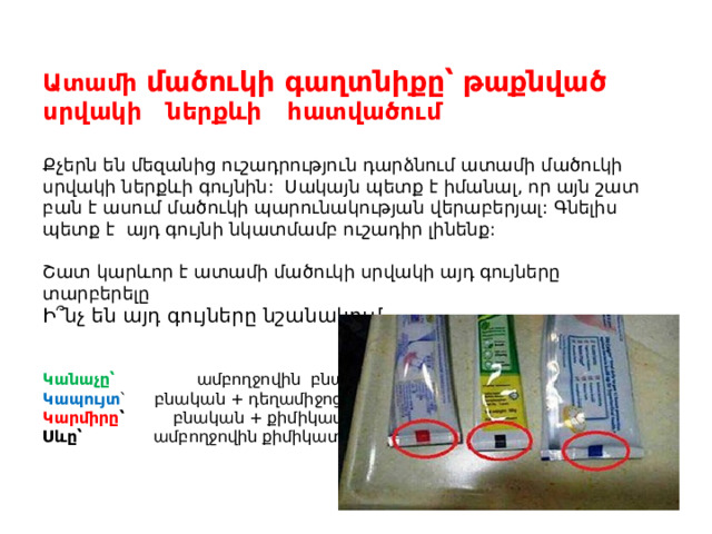 Ատամի մածուկի գաղտնիքը՝ թաքնված սրվակի ներքևի հատվածում   Քչերն են մեզանից ուշադրություն դարձնում ատամի մածուկի սրվակի ներքևի գույնին: Սակայն պետք է իմանալ, որ այն շատ բան է ասում մածուկի պարունակության վերաբերյալ: Գնելիս պետք է այդ գույնի նկատմամբ ուշադիր լինենք:   Շատ կարևոր է ատամի մածուկի սրվակի այդ գույները տարբերելը  Ի՞նչ են այդ գույները նշանակում .    Կանաչը՝ ամբողջովին բնական  Կապույտ ՝ բնական + դեղամիջոցներ  Կարմիրը ՝ բնական + քիմիկատներ  Սևը՝ ամբողջովին քիմիկատներ   
