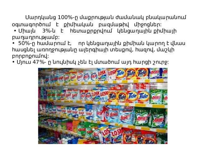  Մարդկանց 100%-ը մաքրության ժամանակ բնակարանում օգտագործում է քիմիական բազմաթիվ միջոցներ:  • Միայն 3%-ն է հետաքրքրվում կենցաղային քիմիայի բաղադրությամբ:  • 50%-ը համարում է, որ կենցաղային քիմիան կարող է վնաս հասցնել առողջությանը ալերգիայի տեսքով, հազով, մաշկի բորբոքումով:  • Մյուս 47%- ը նույնիսկ չեն էլ մտածում այդ հարցի շուրջ:              