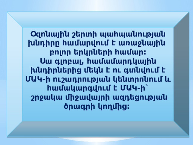 Օզոնային շերտի պահպանության խնդիրը համարվում է առաջնային բոլոր երկրների համար: Սա գլոբալ, համամարդկային խնդիրներից մեկն է ու գտնվում է ՄԱԿ-ի ուշադրության կենտրոնում և համակարգվում է ՄԱԿ-ի`  շրջակա միջավայրի ազդեցության ծրագրի կողմից:  