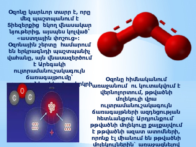 Օզոնը կարևոր տարր է, որը մեզ պաշտպանում է Տիեզերքից եկող վնասակար նյութերից, այսպես կոչված՝ «աստղային փոշուց»: Օզոնային շերտը համարում են երկրագնդի պաշտպանիչ վահանը, այն վնասազերծում է Արեգակի ուլտրամանուշակագույն ճառագայթումը՝ պաշտպանելով կյանքը երկրի վրա: Օզոնը հիմնականում առաջանում ու կուտակվում է վերնոլորտում, թթվածնի մոլեկուլի վրա ուլտրամանուշակագույն ճառագայթների ազդեցության հետևանքով: Արդյունքում` թթվածնի մոլեկուլը քայքայվում է թթվածնի ազատ ատոմների, որոնք էլ միանում են թթվածնի մոլեկուլներին` առաջացնելով օզոն: 
