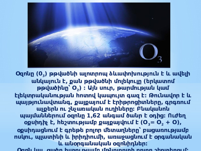 Օզոնը (0 3 ) թթվածնի ալոտրոպ ձևափոխություն է և ավելի անկայուն է, քան թթվածնի մոլեկուլը (երկատոմ թթվածինը՝ O 2 ) : Այն սուր, թարմության կամ էլեկտրականության հոտով կապույտ գազ է: Թունավոր է և պայթյունավտանգ, քայքայում է էրիթրոցիտները, գրգռում աչքերն ու շնչառական ուղիները: Բնականոն պայմաններում օզոնը 1,62 անգամ ծանր է օդից: Ուժեղ օքսիդիչ է, հեշտությամբ քայքայվում է (O 3 = O 2 + O), օքսիդացնում է գրեթե բոլոր մետաղները՝ բացառությամբ ոսկու, պլատինի և իրիդիումի, առաջացնում է օրգանական և անօրգանական օզոնիդներ: Օզոն կա  ցածր խտությամբ մթնոլորտի բոլոր շերտերում: 