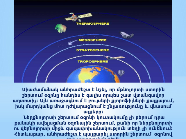 Միաժամանակ անհրաժեշտ է նշել, որ մթնոլորտի ստորին շերտում օզոնը հանդես է գալիս որպես շատ վտանգավոր աղտոտիչ: Այն առաջացնում է բույսերի քլորոֆիլների քայքայում, իսկ մարդկանց մոտ դժվարացնում է շնչառությունը և վնասում աչքերը:  Ներքնոլորտի շերտում օզոնի կուտակումը չի բերում դրա քանակի ավելացման օզոնային շերտում, քանի որ ներքնոլորտի ու վերնոլորտի միջև գազափոխանակություն տեղի չի ունենում: Հետևաբար, անհրաժեշտ է պայքարել ստորին շերտում  օզոնով օդի աղտոտման դեմ:  