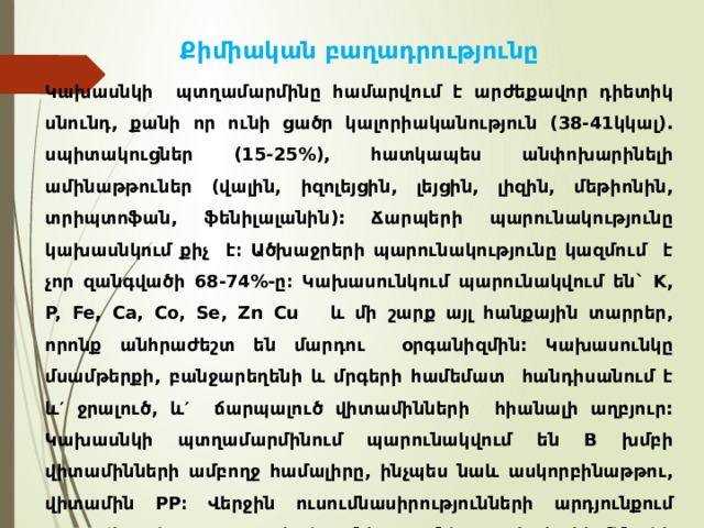 Քիմիական բաղադրությունը Կախասնկի պտղամարմինը համարվում է արժեքավոր դիետիկ սնունդ, քանի որ ունի ցածր կալորիականություն (38-41կկալ). սպիտակուցներ (15-25%), հատկապես անփոխարինելի ամինաթթուներ (վալին, իզոլեյցին, լեյցին, լիզին, մեթիոնին, տրիպտոֆան, ֆենիլալանին): Ճարպերի պարունակությունը կախասնկում քիչ է։ Ածխաջրերի պարունակությունը կազմում է չոր զանգվածի 68-74%-ը։ Կախասունկում պարունակվում են` K, P, Fe, Ca, Co, Se, Zn Cu և մի շարք այլ հանքային տարրեր, որոնք անհրաժեշտ են մարդու օրգանիզմին: Կախասունկը մսամթերքի, բանջարեղենի և մրգերի համեմատ հանդիսանում է և′ ջրալուծ, և′ ճարպալուծ վիտամինների հիանալի աղբյուր: Կախասնկի պտղամարմինում պարունակվում են B խմբի վիտամինների ամբողջ համալիրը, ինչպես նաև ասկորբինաթթու, վիտամին PP։ Վերջին ուսումնասիրությունների արդյունքում պարզվել է, որ կախասնկը ունի հակահելմինտիկ հատկություններ ևս: 