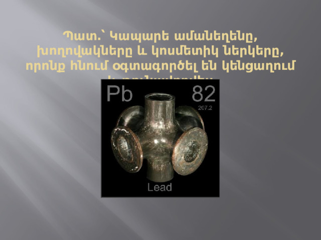 Պատ․՝ Կապարե ամանեղենը, խողովակները և կոսմետիկ ներկերը, որոնք հնում օգտագործել են կենցաղում և թունավորվել։ 