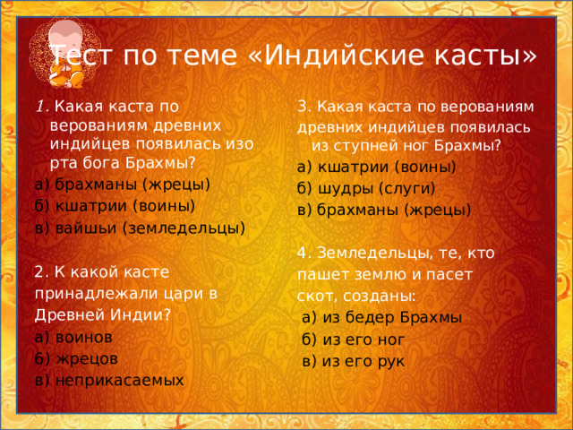 Тест по теме «Индийские касты» 1. Какая каста по верованиям древних индийцев появилась изо рта бога Брахмы? 3 . Какая каста по верованиям а) брахманы (жрецы) древних индийцев появилась из ступней ног Брахмы? б) кшатрии (воины) а) кшатрии (воины) в) вайшьи (земледельцы) б) шудры (слуги) в) брахманы (жрецы) 2. К какой касте 4. Земледельцы, те, кто принадлежали цари в пашет землю и пасет Древней Индии? скот, созданы: а) воинов  а) из бедер Брахмы 6) жрецов  б) из его ног в) неприкасаемых  в) из его рук 