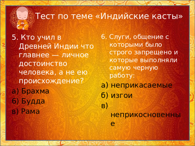 Тест по теме «Индийские касты» 5. Кто учил в Древней Индии что главнее — личное достоинство человека, а не ею происхождение? 6. Слуги, общение с которыми было строго запрещено и которые выполняли самую черную работу: а)  Брахма а) неприкасаемые 6) Будда б) изгои в) Рама в) неприкосновенные 