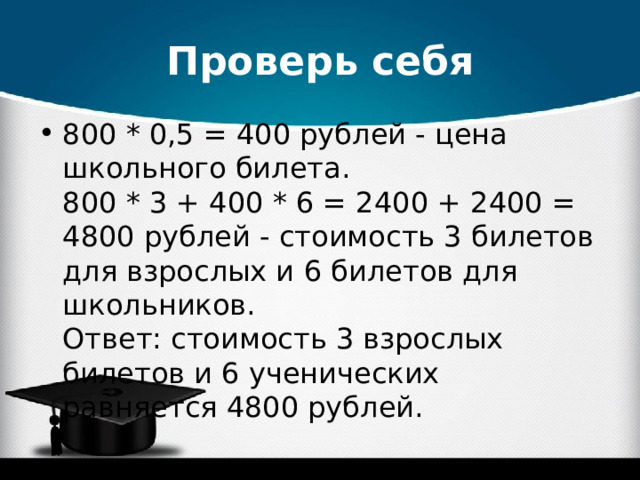Проверь себя 800 * 0,5 = 400 рублей - цена школьного билета.  800 * 3 + 400 * 6 = 2400 + 2400 = 4800 рублей - стоимость 3 билетов для взрослых и 6 билетов для школьников.  Ответ: стоимость 3 взрослых билетов и 6 ученических равняется 4800 рублей.  