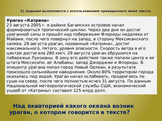  Над акваторией какого океана возник ураган, о котором говорится в тексте? 2)   Задание выполняется с использованием приведенного ниже текста.    Ураган «Катрина» 23 августа 2005 г. в районе Багамских островов начал формироваться тропический циклон. Через два дня он достиг ураганной силы и прошёл над побережьем Флориды недалеко от Майами, после чего повернул на запад, в сторону Мексиканского залива. 28 августа ураган, названный «Катрина», достиг максимального, пятого, уровня опасности. Скорость ветра в его центре достигала 280 км/ч. 29 августа ураган обрушился на побережье Луизианы. В зону его действия также попали центр и юг штата Миссисипи, юг Алабамы, запад Джорджии и Флориды. В эпицентр урагана попал город Новый Орлеан, в результате произошло сильнейшее наводнение. Около 80% территории города оказалась под водой. Ураган начал ослабевать, продвигаясь по суше на север, после чего полностью исчез 31 августа. По данным Национальной метеорологической службы США, экономический ущерб от «Катрины» составил 125 млрд долл. 