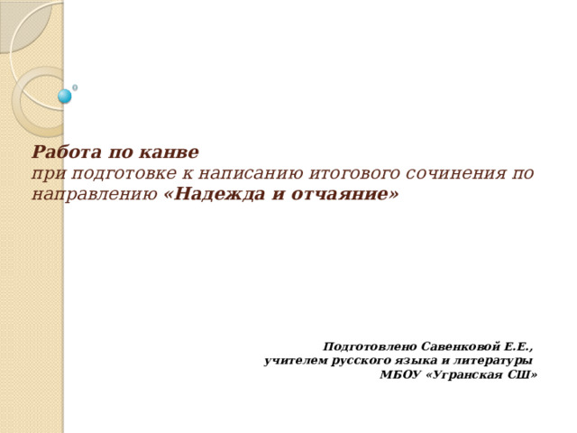 Работа по канве   при подготовке к написанию итогового сочинения по направлению «Надежда и отчаяние»   Подготовлено Савенковой Е.Е., учителем русского языка и литературы МБОУ «Угранская СШ»  