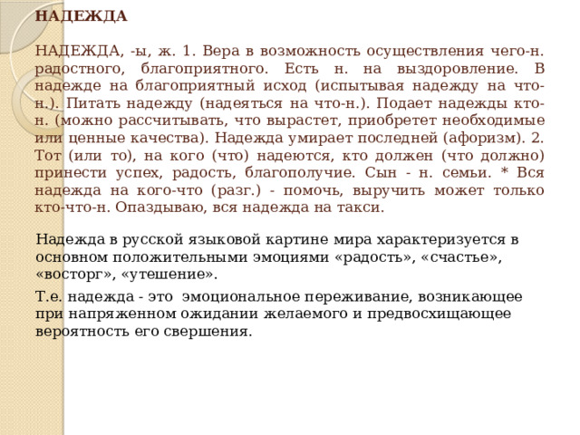 НАДЕЖДА   НАДЕЖДА, -ы, ж. 1. Вера в возможность осуществления чего-н. радостного, благоприятного. Есть н. на выздоровление. В надежде на благоприятный исход (испытывая надежду на что-н.). Питать надежду (надеяться на что-н.). Подает надежды кто-н. (можно рассчитывать, что вырастет, приобретет необходимые или ценные качества). Надежда умирает последней (афоризм). 2. Тот (или то), на кого (что) надеются, кто должен (что должно) принести успех, радость, благополучие. Сын - н. семьи. * Вся надежда на кого-что (разг.) - помочь, выручить может только кто-что-н. Опаздываю, вся надежда на такси. Надежда в русской языковой картине мира характеризуется в основном положительными эмоциями «радость», «счастье», «восторг», «утешение». Т.е. надежда - это эмоциональное переживание, возникающее при напряженном ожидании желаемого и предвосхищающее вероятность его свершения. 