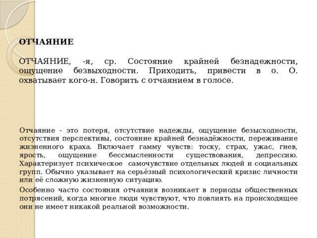 ОТЧАЯНИЕ   ОТЧАЯНИЕ, -я, ср. Состояние крайней безнадежности, ощущение безвыходности. Приходить, привести в о. О. охватывает кого-н. Говорить с отчаянием в голосе. Отчаяние - это потеря, отсутствие надежды, ощущение безысходности, отсутствия перспективы, состояние крайней безнадёжности, переживание жизненного краха. Включает гамму чувств: тоску, страх, ужас, гнев, ярость, ощущение бессмысленности существования, депрессию. Характеризует психическое самочувствие отдельных людей и социальных групп. Обычно указывает на серьёзный психологический кризис личности или её сложную жизненную ситуацию. Особенно часто состояния отчаяния возникает в периоды общественных потрясений, когда многие люди чувствуют, что повлиять на происходящее они не имеет никакой реальной возможности. 
