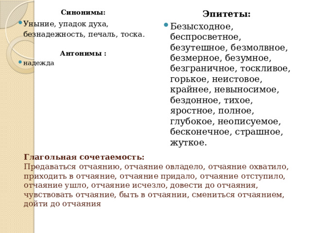Эпитеты: Синонимы: Уныние, упадок духа, безнадежность, печаль, тоска. Безысходное, беспросветное, безутешное, безмолвное, безмерное, безумное, безграничное, тоскливое, горькое, неистовое, крайнее, невыносимое, бездонное, тихое, яростное, полное, глубокое, неописуемое, бесконечное, страшное, жуткое. Антонимы : надежда   Глагольная сочетаемость:  Предаваться отчаянию, отчаяние овладело, отчаяние охватило, приходить в отчаяние, отчаяние придало, отчаяние отступило, отчаяние ушло, отчаяние исчезло, довести до отчаяния, чувствовать отчаяние, быть в отчаянии, смениться отчаянием, дойти до отчаяния 