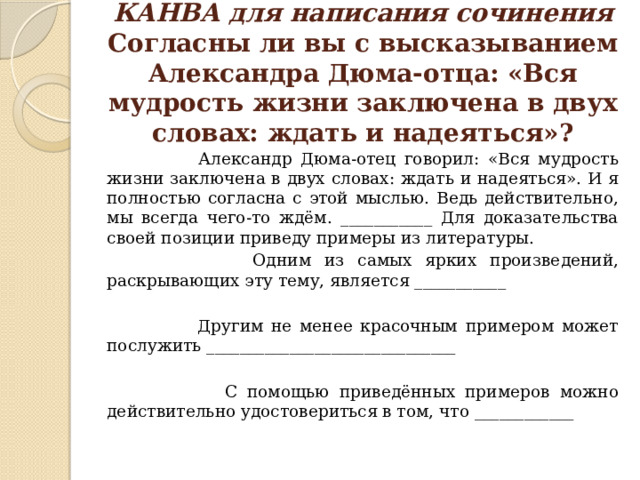 КАНВА для написания сочинения  Согласны ли вы с высказыванием Александра Дюма-отца: «Вся мудрость жизни заключена в двух словах: ждать и надеяться»?  Александр Дюма-отец говорил: «Вся мудрость жизни заключена в двух словах: ждать и надеяться». И я полностью согласна с этой мыслью. Ведь действительно, мы всегда чего-то ждём. ___________ Для доказательства своей позиции приведу примеры из литературы.  Одним из самых ярких произведений, раскрывающих эту тему, является ___________  Другим не менее красочным примером может послужить ______________________________  С помощью приведённых примеров можно действительно удостовериться в том, что ____________ 