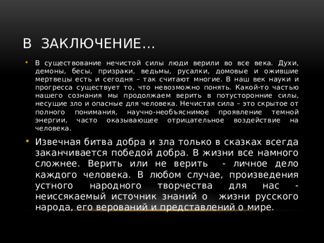 В заключение… В существование нечистой силы люди верили во все века. Духи, демоны, бесы, призраки, ведьмы, русалки, домовые и ожившие мертвецы есть и сегодня – так считают многие. В наш век науки и прогресса существует то, что невозможно понять. Какой-то частью нашего сознания мы продолжаем верить в потусторонние силы, несущие зло и опасные для человека. Нечистая сила – это скрытое от полного понимания, научно-необъяснимое проявление темной энергии, часто оказывающее отрицательное воздействие на человека. Извечная битва добра и зла только в сказках всегда заканчивается победой добра. В жизни все намного сложнее. Верить или не верить - личное дело каждого человека. В любом случае, произведения устного народного творчества для нас - неиссякаемый источник знаний о жизни русского народа, его верований и представлений о мире. 