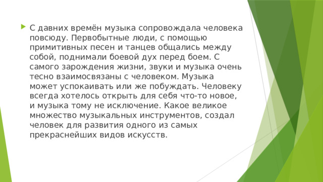 С давних времён музыка сопровождала человека повсюду. Первобытные люди, с помощью примитивных песен и танцев общались между собой, поднимали боевой дух перед боем. С самого зарождения жизни, звуки и музыка очень тесно взаимосвязаны с человеком. Музыка может успокаивать или же побуждать. Человеку всегда хотелось открыть для себя что-то новое, и музыка тому не исключение. Какое великое множество музыкальных инструментов, создал человек для развития одного из самых прекраснейших видов искусств. 