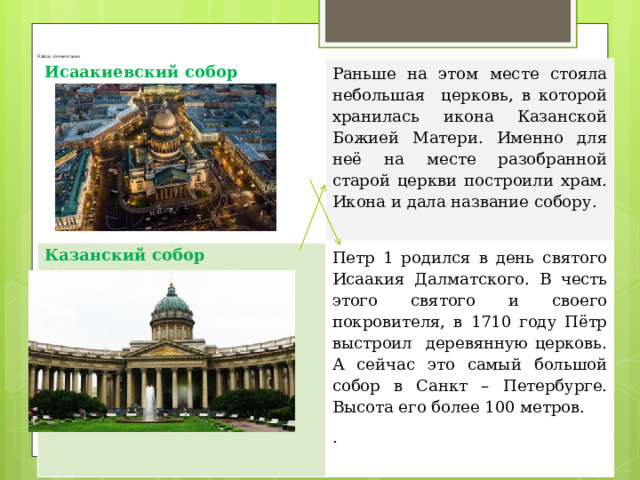       Найди соответствие Исаакиевский собор Раньше на этом месте стояла небольшая церковь, в которой хранилась икона Казанской Божией Матери. Именно для неё на месте разобранной старой церкви построили храм. Икона и дала название собору . Казанский собор  Петр 1 родился в день святого Исаакия Далматского. В честь этого святого и своего покровителя, в 1710 году Пётр выстроил деревянную церковь. А сейчас это самый большой собор в Санкт – Петербурге. Высота его более 100 метров. . 