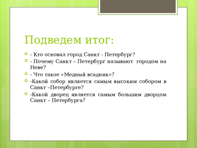 Подведем итог: - Кто основал город Санкт - Петербург? - Почему Санкт – Петербург называют городом на Неве? - Что такое «Медный всадник»? -Какой собор является самым высоким собором в Санкт –Петербурге? -Какой дворец является самым большим дворцом Санкт – Петербурга?     