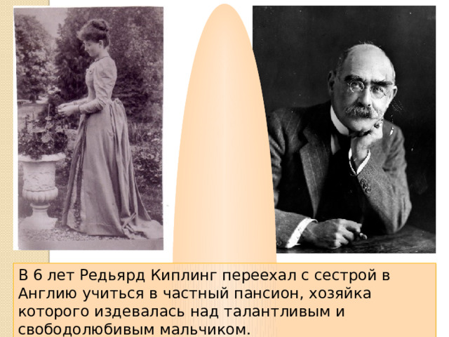 В 6 лет Редьярд Киплинг переехал с сестрой в Англию учиться в частный пансион, хозяйка которого издевалась над талантливым и свободолюбивым мальчиком. 
