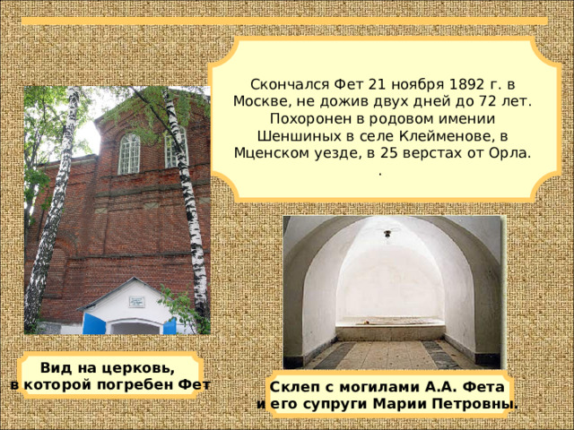 Скончался Фет 21 ноября 1892 г. в Москве, не дожив двух дней до 72 лет. Похоронен в родовом имении Шеншиных в селе Клейменове, в Мценском уезде, в 25 верстах от Орла. . Вид на церковь, в которой погребен Фет Склеп с могилами А.А. Фета и его супруги Марии Петровны.  