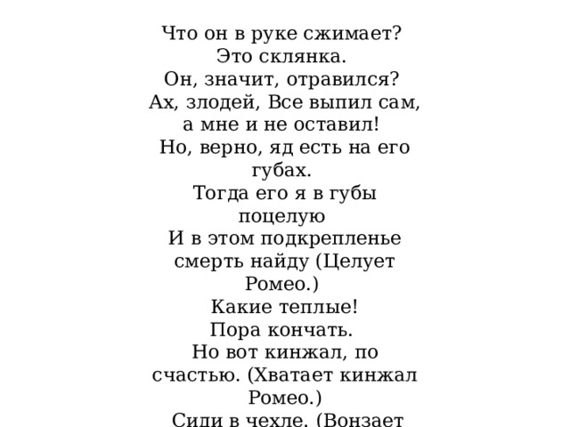 Что он в руке сжимает? Это склянка. Он, значит, отравился? Ах, злодей, Все выпил сам, а мне и не оставил! Но, верно, яд есть на его губах. Тогда его я в губы поцелую И в этом подкрепленье смерть найду (Целует Ромео.) Какие теплые! Пора кончать. Но вот кинжал, по счастью. (Хватает кинжал Ромео.)  Сиди в чехле. (Вонзает его в себя.) Будь здесь, а я умру.  (Падает на труп Ромео и умирает.) 