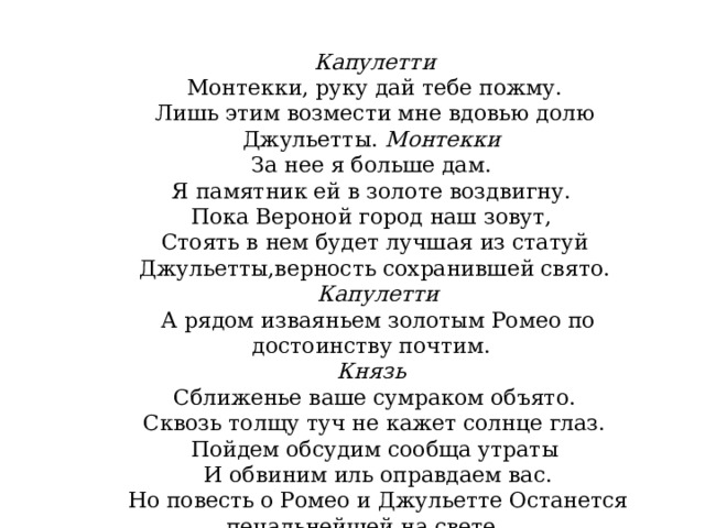 Капулетти  Монтекки, руку дай тебе пожму. Лишь этим возмести мне вдовью долю Джульетты. Монтекки  За нее я больше дам. Я памятник ей в золоте воздвигну. Пока Вероной город наш зовут, Стоять в нем будет лучшая из статуй Джульетты,верность сохранившей свято.  Капулетти  А рядом изваяньем золотым Ромео по достоинству почтим. Князь  Сближенье ваше сумраком объято.  Сквозь толщу туч не кажет солнце глаз. Пойдем обсудим сообща утраты  И обвиним иль оправдаем вас.  Но повесть о Ромео и Джульетте Останется печальнейшей на свете... 