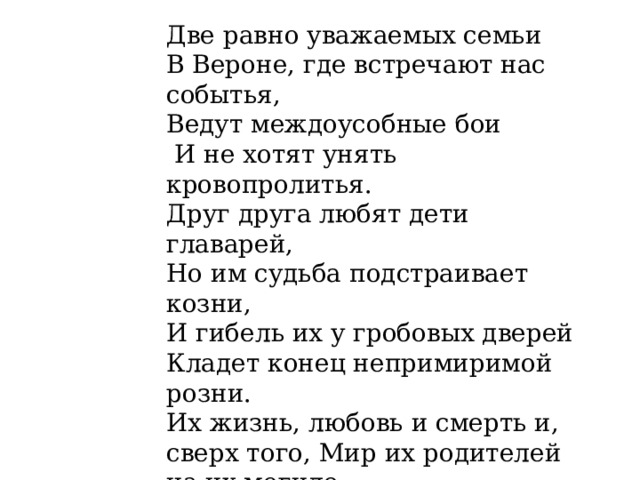 Две равно уважаемых семьи В Вероне, где встречают нас событья, Ведут междоусобные бои  И не хотят унять кровопролитья. Друг друга любят дети главарей, Но им судьба подстраивает козни, И гибель их у гробовых дверей Кладет конец непримиримой розни. Их жизнь, любовь и смерть и, сверх того, Мир их родителей на их могиле  На два часа составят существо Разыгрываемой пред вами были. Помилостивей к слабостям пера — Их сгладить постарается игра. 