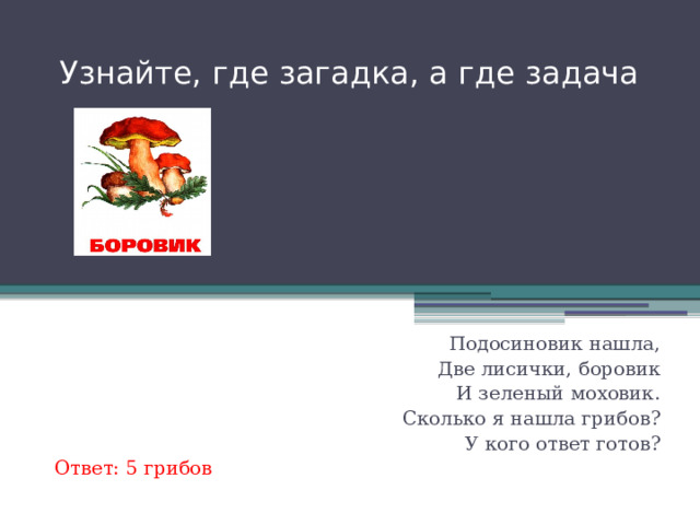 Узнайте, где загадка, а где задача Глубоко был спрятан он, Раз, два, три- и вышел вон, И стоит он на виду. Белый, я тебя найду! Только я в кусты зашла- Подосиновик нашла, Две лисички, боровик И зеленый моховик. Сколько я нашла грибов? У кого ответ готов?  Ответ: 5 грибов 