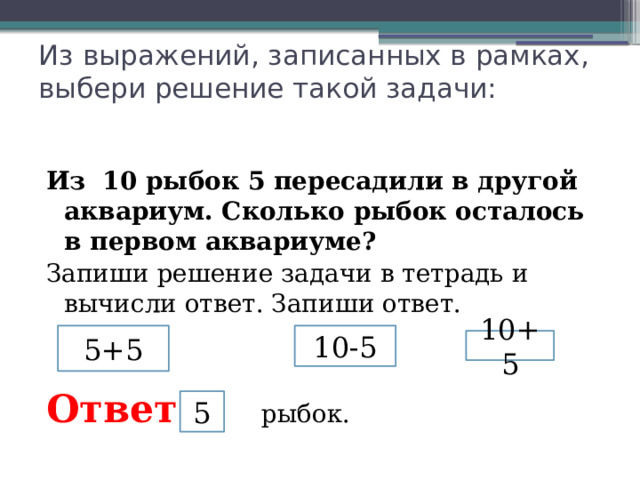 Из выражений, записанных в рамках, выбери решение такой задачи:     Из 10 рыбок 5 пересадили в другой аквариум. Сколько рыбок осталось в первом аквариуме? Запиши решение задачи в тетрадь и вычисли ответ. Запиши ответ.   Ответ : рыбок. 5+5 10-5 10+5 5 