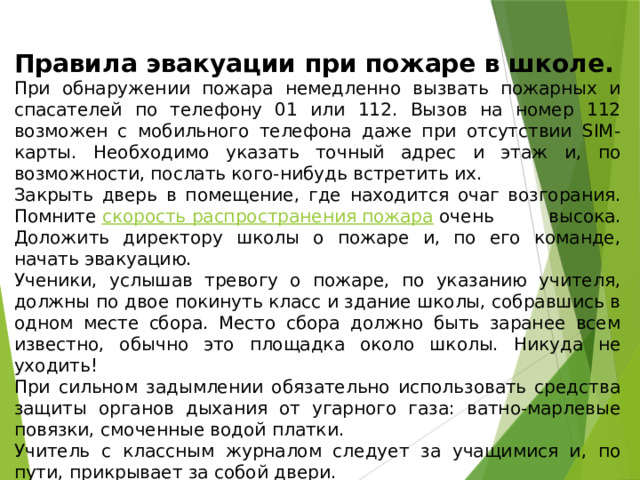 Правила эвакуации при пожаре в школе. При обнаружении пожара немедленно вызвать пожарных и спасателей по телефону 01 или 112. Вызов на номер 112 возможен с мобильного телефона даже при отсутствии SIM-карты. Необходимо указать точный адрес и этаж и, по возможности, послать кого-нибудь встретить их. Закрыть дверь в помещение, где находится очаг возгорания. Помните  скорость распространения пожара  очень высока. Доложить директору школы о пожаре и, по его команде, начать эвакуацию. Ученики, услышав тревогу о пожаре, по указанию учителя, должны по двое покинуть класс и здание школы, собравшись в одном месте сбора. Место сбора должно быть заранее всем известно, обычно это площадка около школы. Никуда не уходить! При сильном задымлении обязательно использовать средства защиты органов дыхания от угарного газа: ватно-марлевые повязки, смоченные водой платки. Учитель с классным журналом следует за учащимися и, по пути, прикрывает за собой двери. Учитель осуществляет перекличку детей по журналу, о её результатах докладывает директору школы. 