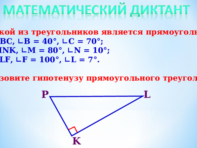 1. Какой из треугольников является прямоугольным? а) ∆АВС, ∟В = 40°, ∟С = 70°; б) ∆ MNK , ∟ M = 80°, ∟ N = 10°; в) ∆ PLF , ∟ F = 100°, ∟ L = 7°.  2. Назовите гипотенузу прямоугольного треугольника.   Р L K 