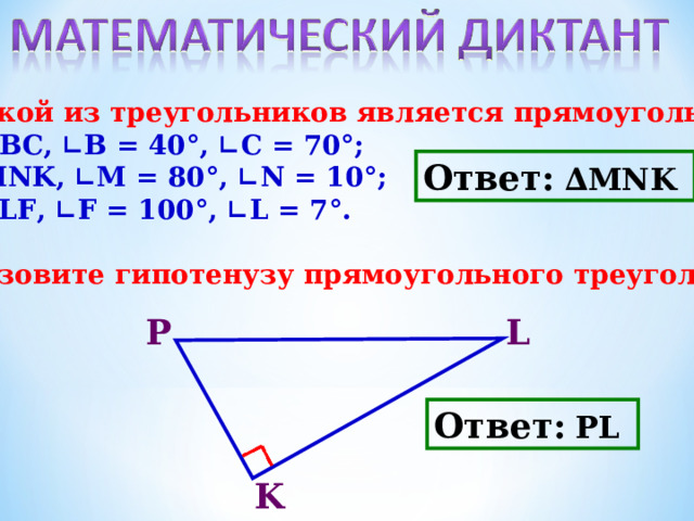1. Какой из треугольников является прямоугольным? а) ∆АВС, ∟В = 40°, ∟С = 70°; б) ∆ MNK , ∟ M = 80°, ∟ N = 10°; в) ∆ PLF , ∟ F = 100°, ∟ L = 7°.  2. Назовите гипотенузу прямоугольного треугольника.   Ответ:  ∆ MNK  Р L Ответ:  PL  K 