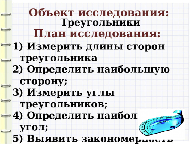 Объект исследования: Треугольники План исследования:  Измерить длины сторон треугольника  Определить наибольшую сторону;  Измерить углы треугольников;  Определить наибольший угол;  Выявить закономерность расположения сторон и углов в каждом отдельном треугольнике.  Сделать вывод.  10 