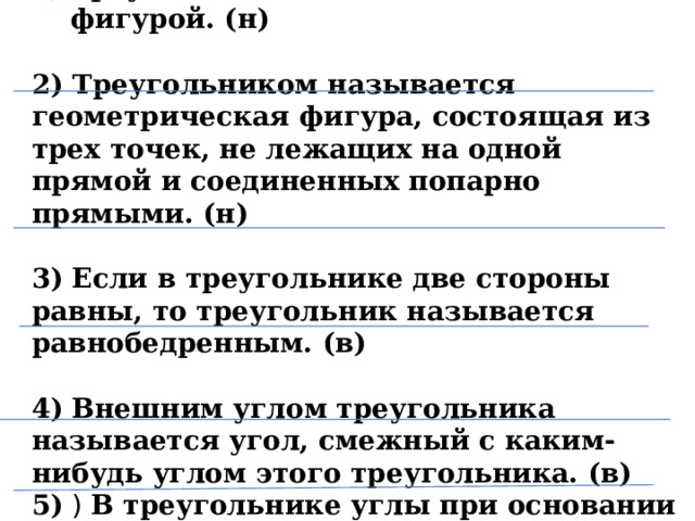 Треугольник является объемной фигурой. (н)  2) Треугольником называется геометрическая фигура, состоящая из трех точек, не лежащих на одной прямой и соединенных попарно прямыми. (н)  3)  Если в треугольнике две стороны равны, то треугольник называется равнобедренным. (в)  4)  Внешним углом треугольника называется угол, смежный с каким-нибудь углом этого треугольника. (в) 5) ) В треугольнике углы при основании равны. (н)   4 