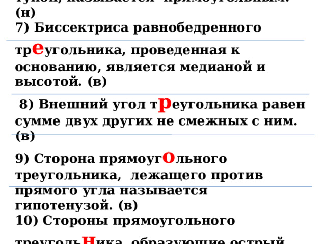 6)  Треу г ольник, у которого один угол тупой, называется прямоугольным. (н) 7) Биссектриса равнобедренного тр е у г ольника, проведенная к основ а нию, является медианой и высотой. (в)  8 ) В не ш ний угол т р еугольника р авен сумме двух других не смежных с ним. (в) 9) Сторона прямоуг о льного треуголь н ика , лежащего против прямого угла наз ы вается гипотенузой. (в) 10) Стороны прямоугольного треуголь н и ка, образующие острый угол, называются катетами. (н)   4 