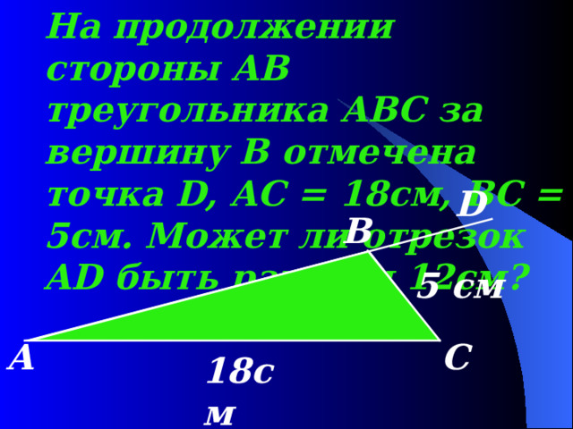На продолжении стороны AB треугольника ABC за вершину В отмечена точка D , AC = 18 см, BC = 5 см. Может ли отрезок AD быть равным 12см? D B 5 см А С 18см 
