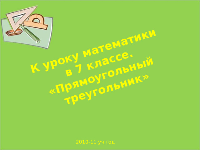 К уроку математики  в 7 классе.  «Прямоугольный треугольник» Урок математики в 7 классе. Геометрия. Тема урока «Некоторые свойства прямоугольных треугольников». Презентация создана учителем математики Бельской О.А. Для личного пользования учителей математики. Просьба - не удалять авторство. 2010-11 уч.год  