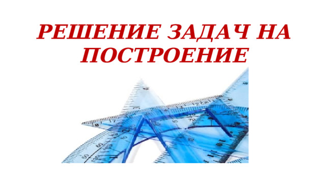 РЕШЕНИЕ ЗАДАЧ НА ПОСТРОЕНИЕ 
