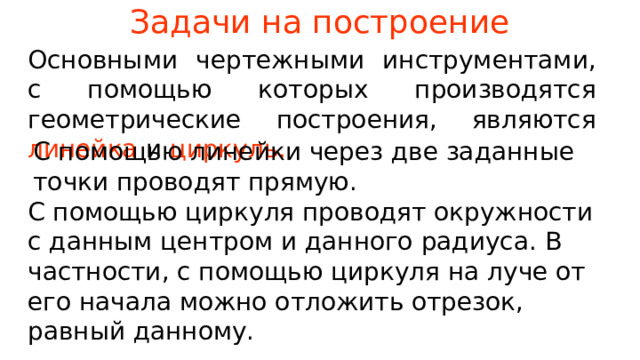 Задачи на построение Основными чертежными инструментами, с помощью которых производятся геометрические построения, являются  линейка  и  циркуль. С помощью линейки через две заданные точки проводят прямую. С помощью циркуля проводят окружности с данным центром и данного радиуса. В частности, с помощью циркуля на луче от его начала можно отложить отрезок, равный данному. В режиме слайдов ответы появляются после кликанья мышкой  